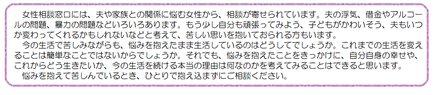 女性相談窓口には、夫や家族との関係に悩む女性から、相談が寄せられています。夫の浮気、借金やアルコールの問題、暴力の問題などいろいろあります。もう少し自分も頑張ってみよう、子どもがかわいそう、夫もいつか変わってくれるかもしれないなどと考えて、苦しい思いを抱いておられる方もいます。今の生活で苦しみながらも、悩みを抱えたまま生活しているのはどうしてでしょうか。これまでの生活を変えることは簡単なことではないからでしょうか。それでも、悩みを抱えたことをきっかけに、自分自身の幸せや、これからどう生きたいか、今の生活を続ける本当の理由は何なのかを考えてみることはできると思います。悩みを抱えて苦しんでいるとき、ひとりで抱え込まずにご相談ください。