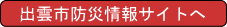 出雲市ホームページ「防災情報サイト」へ 出雲市ホームページ「防災情報サイト」へ
