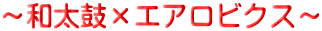 ～和太鼓×エアロビクス～