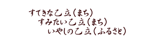 すてきな乙立（まち） 　すみたい乙立（まち） 　　いやしの乙立（ふるさと）